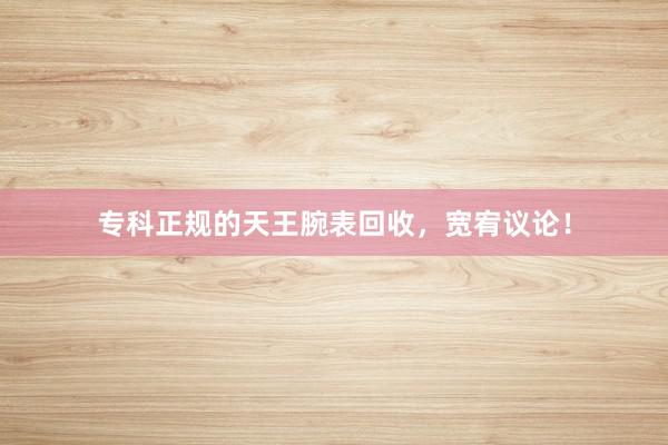 专科正规的天王腕表回收，宽宥议论！