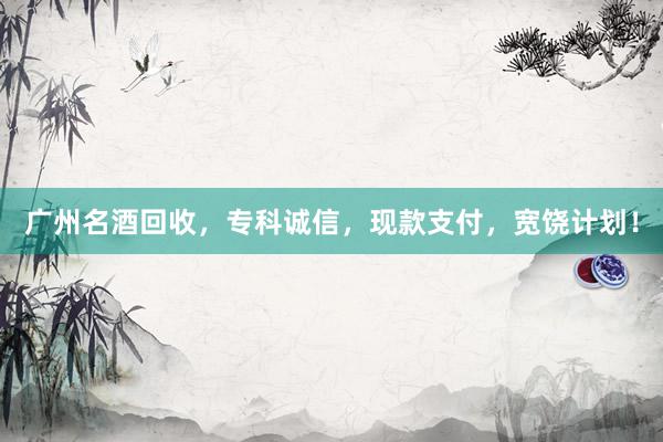 广州名酒回收，专科诚信，现款支付，宽饶计划！