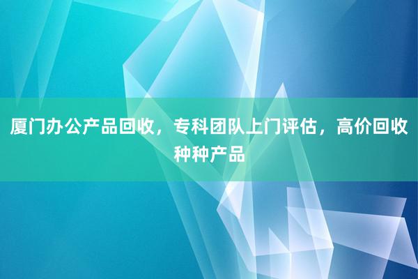 厦门办公产品回收，专科团队上门评估，高价回收种种产品