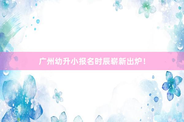 广州幼升小报名时辰崭新出炉！