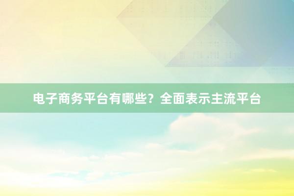 电子商务平台有哪些？全面表示主流平台