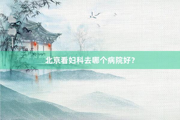 北京看妇科去哪个病院好？