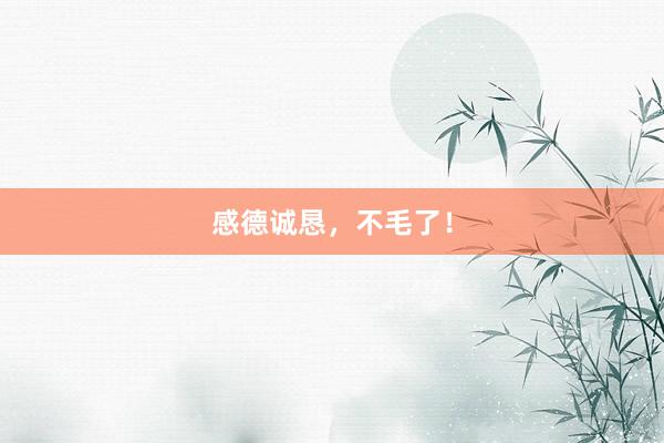 感德诚恳，不毛了！