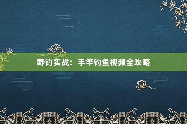 野钓实战：手竿钓鱼视频全攻略