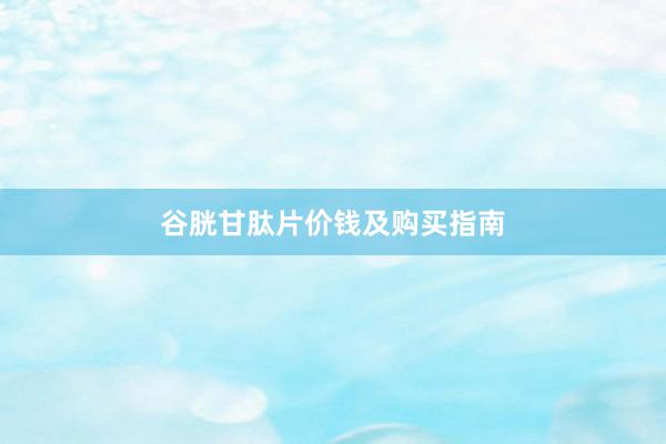 谷胱甘肽片价钱及购买指南